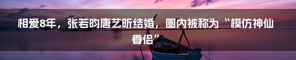 相爱8年，张若昀唐艺昕结婚，圈内被称为“模仿神仙眷侣”