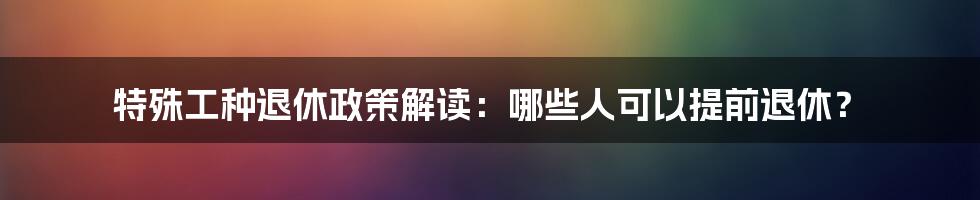 特殊工种退休政策解读：哪些人可以提前退休？