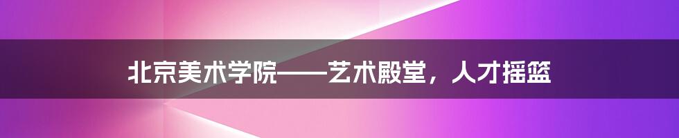 北京美术学院——艺术殿堂，人才摇篮