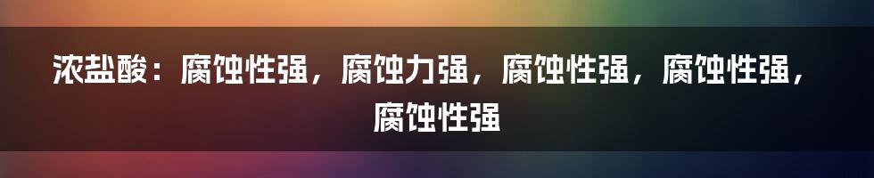 浓盐酸：腐蚀性强，腐蚀力强，腐蚀性强，腐蚀性强，腐蚀性强