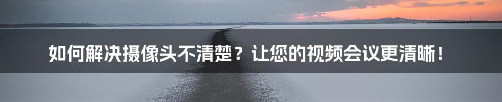 如何解决摄像头不清楚？让您的视频会议更清晰！