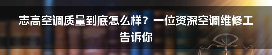 志高空调质量到底怎么样？一位资深空调维修工告诉你