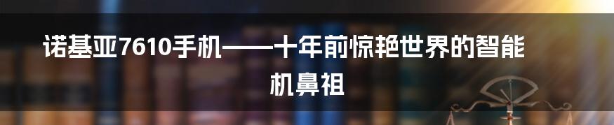 诺基亚7610手机——十年前惊艳世界的智能机鼻祖