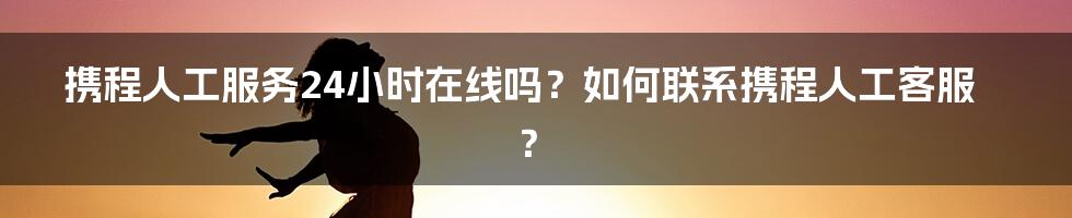 携程人工服务24小时在线吗？如何联系携程人工客服？