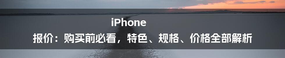 iPhone 报价：购买前必看，特色、规格、价格全部解析