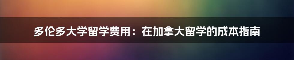 多伦多大学留学费用：在加拿大留学的成本指南