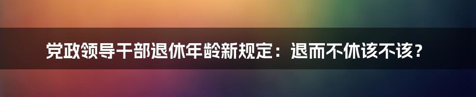 党政领导干部退休年龄新规定：退而不休该不该？