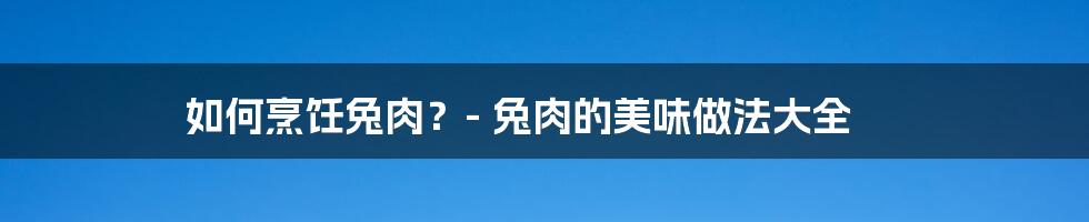 如何烹饪兔肉？- 兔肉的美味做法大全