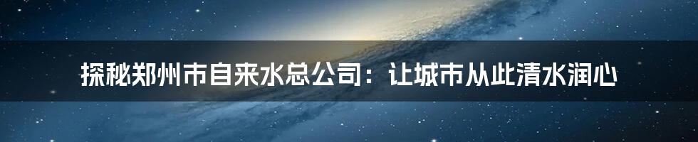 探秘郑州市自来水总公司：让城市从此清水润心