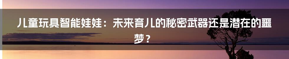 儿童玩具智能娃娃：未来育儿的秘密武器还是潜在的噩梦？