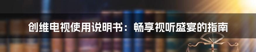 创维电视使用说明书：畅享视听盛宴的指南