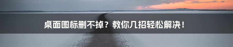 桌面图标删不掉？教你几招轻松解决！