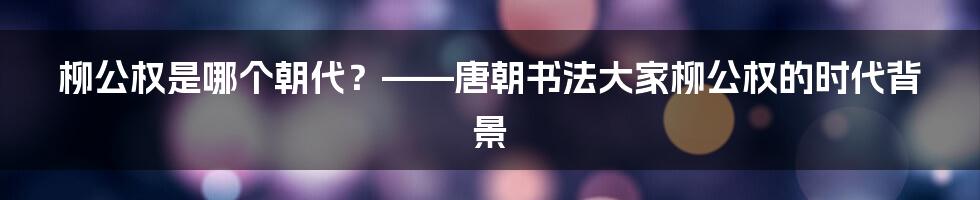 柳公权是哪个朝代？——唐朝书法大家柳公权的时代背景