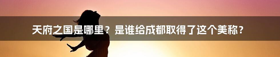 天府之国是哪里？是谁给成都取得了这个美称？