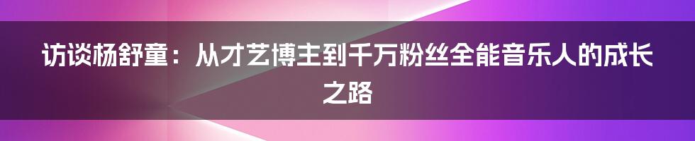 访谈杨舒童：从才艺博主到千万粉丝全能音乐人的成长之路