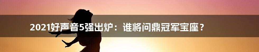 2021好声音5强出炉：谁将问鼎冠军宝座？