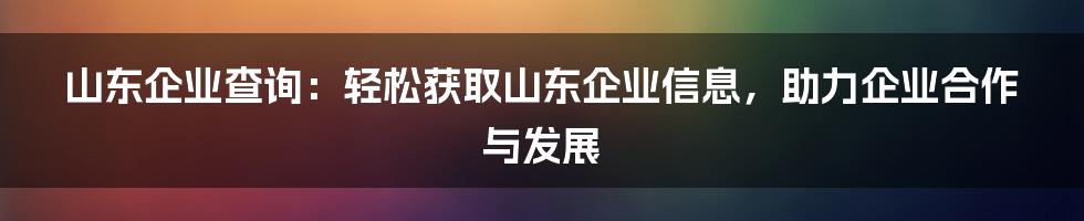 山东企业查询：轻松获取山东企业信息，助力企业合作与发展