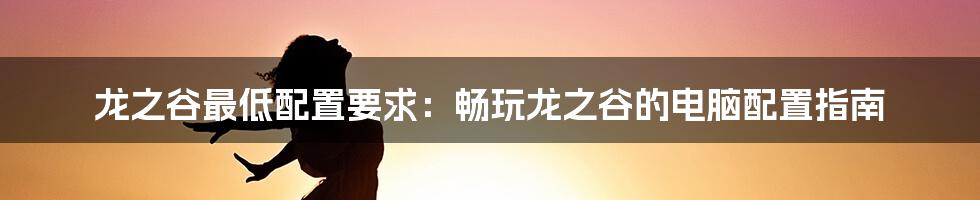 龙之谷最低配置要求：畅玩龙之谷的电脑配置指南