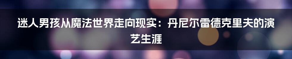 迷人男孩从魔法世界走向现实：丹尼尔雷德克里夫的演艺生涯