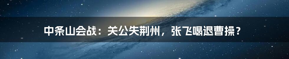 中条山会战：关公失荆州，张飞喝退曹操？