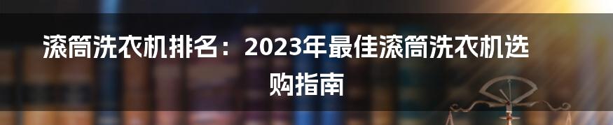 滚筒洗衣机排名：2023年最佳滚筒洗衣机选购指南