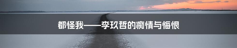 都怪我——李玖哲的痴情与悔恨