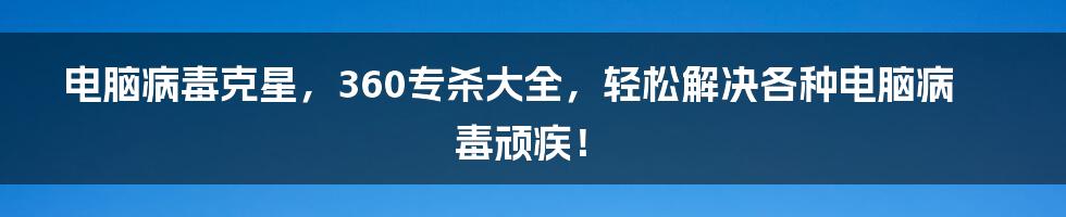 电脑病毒克星，360专杀大全，轻松解决各种电脑病毒顽疾！