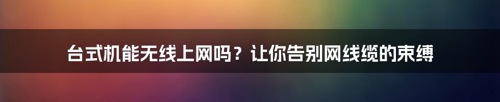 台式机能无线上网吗？让你告别网线缆的束缚