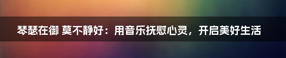 琴瑟在御 莫不静好：用音乐抚慰心灵，开启美好生活