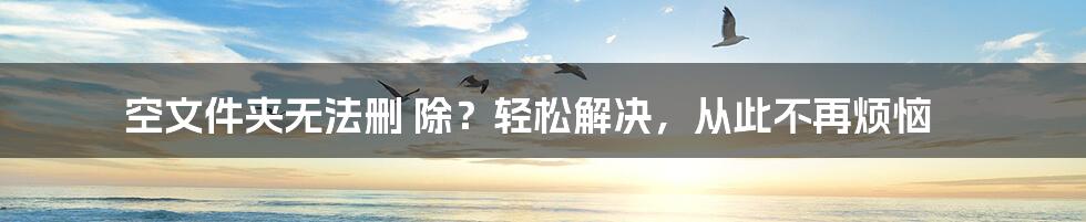 空文件夹无法删 除？轻松解决，从此不再烦恼