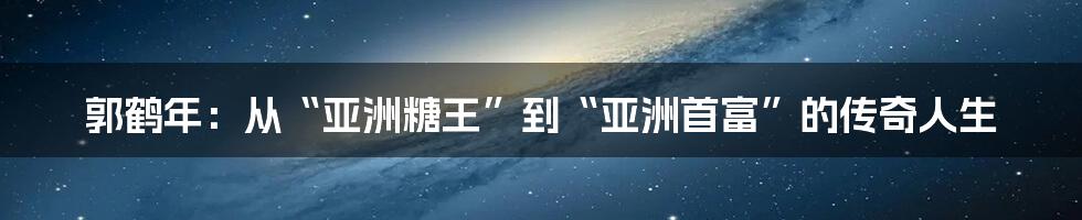 郭鹤年：从“亚洲糖王”到“亚洲首富”的传奇人生