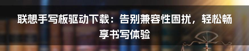 联想手写板驱动下载：告别兼容性困扰，轻松畅享书写体验