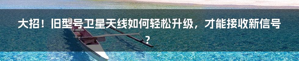 大招！旧型号卫星天线如何轻松升级，才能接收新信号？