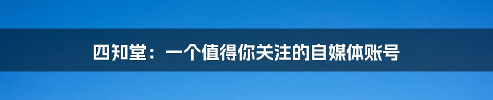 四知堂：一个值得你关注的自媒体账号