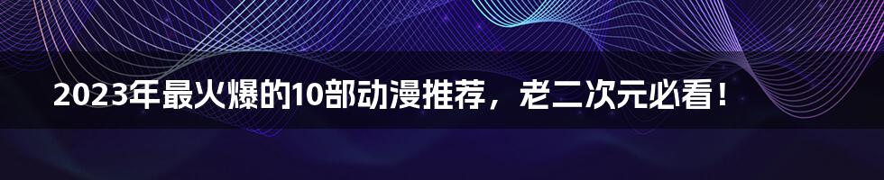 2023年最火爆的10部动漫推荐，老二次元必看！