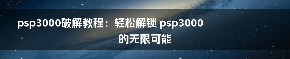 psp3000破解教程：轻松解锁 psp3000 的无限可能