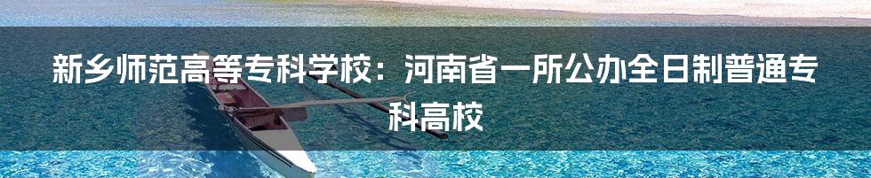 新乡师范高等专科学校：河南省一所公办全日制普通专科高校