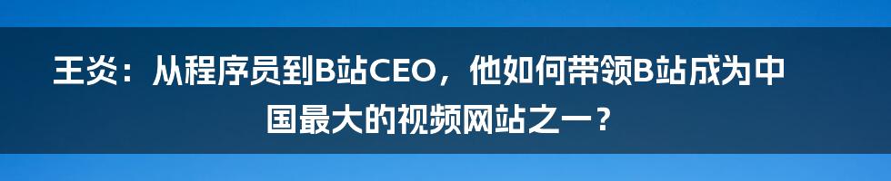 王炎：从程序员到B站CEO，他如何带领B站成为中国最大的视频网站之一？