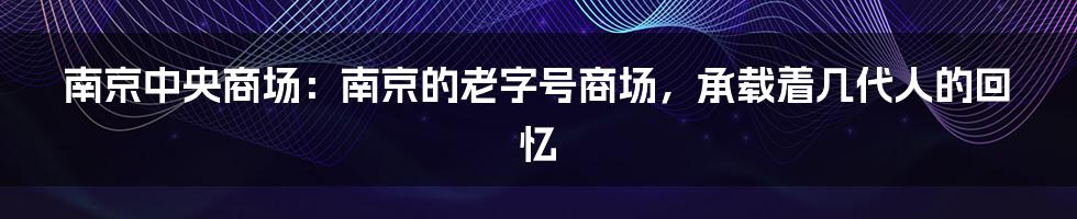 南京中央商场：南京的老字号商场，承载着几代人的回忆