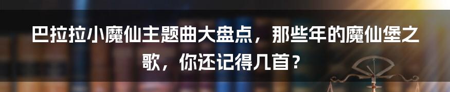 巴拉拉小魔仙主题曲大盘点，那些年的魔仙堡之歌，你还记得几首？