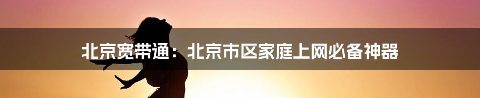 北京宽带通：北京市区家庭上网必备神器