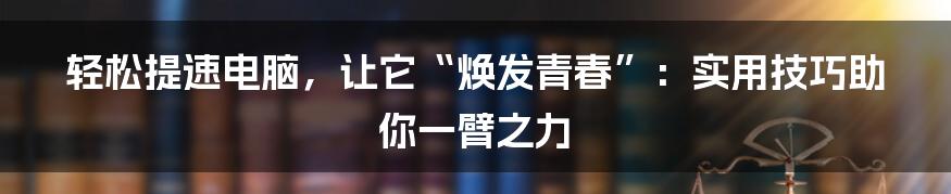 轻松提速电脑，让它“焕发青春”：实用技巧助你一臂之力