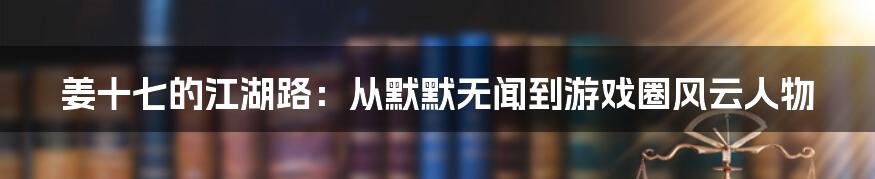 姜十七的江湖路：从默默无闻到游戏圈风云人物