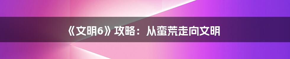 《文明6》攻略：从蛮荒走向文明