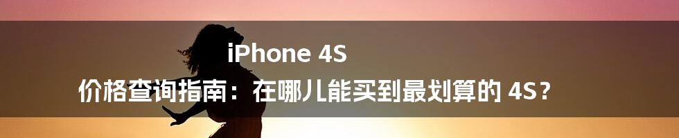 iPhone 4S 价格查询指南：在哪儿能买到最划算的 4S？