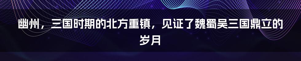 幽州，三国时期的北方重镇，见证了魏蜀吴三国鼎立的岁月