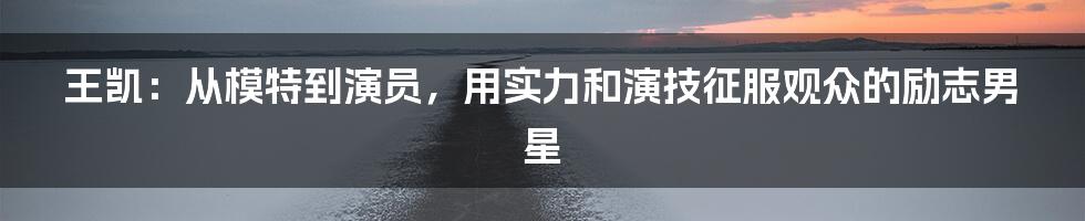 王凯：从模特到演员，用实力和演技征服观众的励志男星