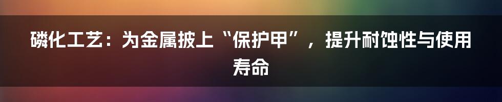 磷化工艺：为金属披上“保护甲”，提升耐蚀性与使用寿命