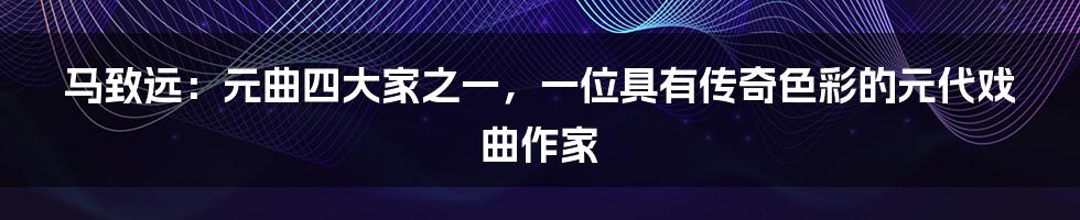 马致远：元曲四大家之一，一位具有传奇色彩的元代戏曲作家