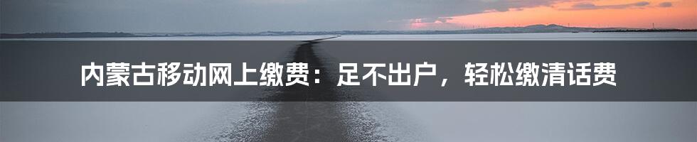 内蒙古移动网上缴费：足不出户，轻松缴清话费